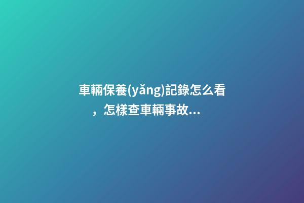 車輛保養(yǎng)記錄怎么看，怎樣查車輛事故記錄查詢